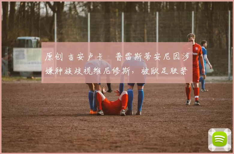 原创 吉安卢卡・普雷斯蒂安尼因涉嫌种族歧视维尼修斯，被欧足联禁赛