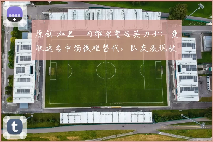 原创 加里・内维尔警告英力士：曼联这名中场很难替代，队友表现被赞 “离谱”