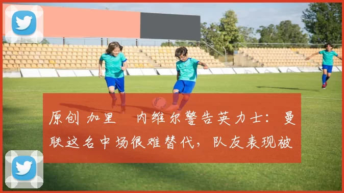 原创 加里・内维尔警告英力士:曼联这名中场很难替代,队友表现被赞 “离谱”