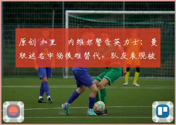 原创 加里・内维尔警告英力士：曼联这名中场很难替代，队友表现被赞 “离谱”