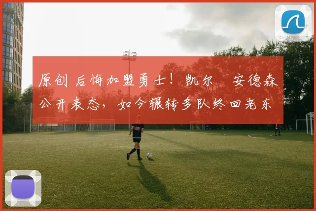 原创 后悔加盟勇士！凯尔・安德森公开表态，如今辗转多队终回老东家