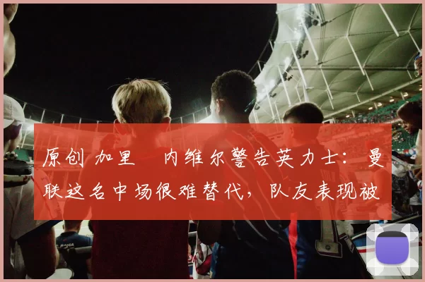 原创 加里・内维尔警告英力士：曼联这名中场很难替代，队友表现被赞 “离谱”