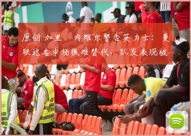 原创 加里・内维尔警告英力士：曼联这名中场很难替代，队友表现被赞 “离谱”