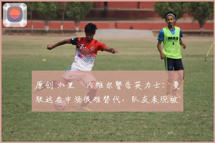 原创 加里・内维尔警告英力士：曼联这名中场很难替代，队友表现被赞 “离谱”