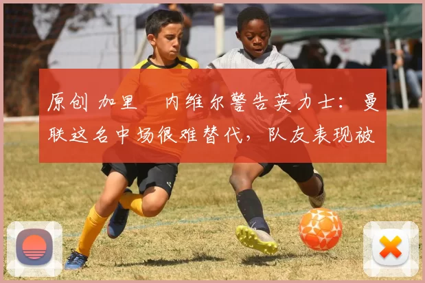 原创 加里・内维尔警告英力士：曼联这名中场很难替代，队友表现被赞 “离谱”