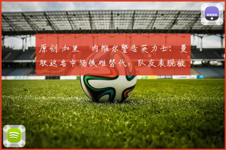 原创 加里・内维尔警告英力士：曼联这名中场很难替代，队友表现被赞 “离谱”