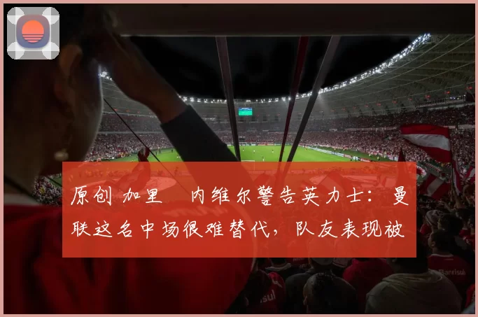 原创 加里・内维尔警告英力士：曼联这名中场很难替代，队友表现被赞 “离谱”