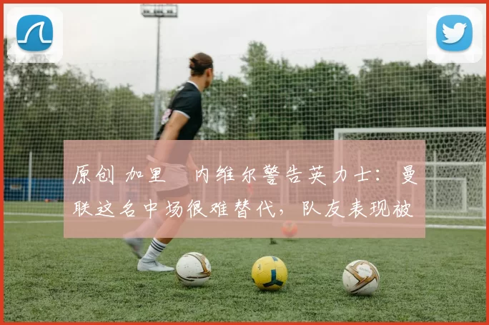 原创 加里・内维尔警告英力士：曼联这名中场很难替代，队友表现被赞 “离谱”