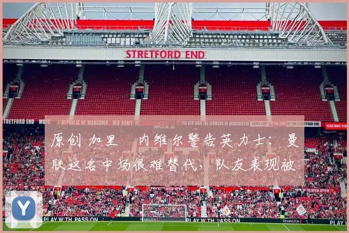 原创 加里・内维尔警告英力士：曼联这名中场很难替代，队友表现被赞 “离谱”