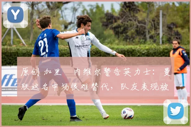 原创 加里・内维尔警告英力士：曼联这名中场很难替代，队友表现被赞 “离谱”