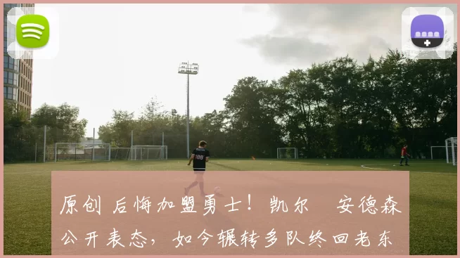 原创 后悔加盟勇士！凯尔・安德森公开表态，如今辗转多队终回老东家