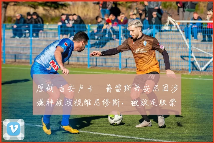 原创 吉安卢卡・普雷斯蒂安尼因涉嫌种族歧视维尼修斯，被欧足联禁赛
