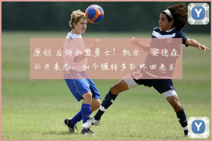 原创 后悔加盟勇士！凯尔・安德森公开表态，如今辗转多队终回老东家