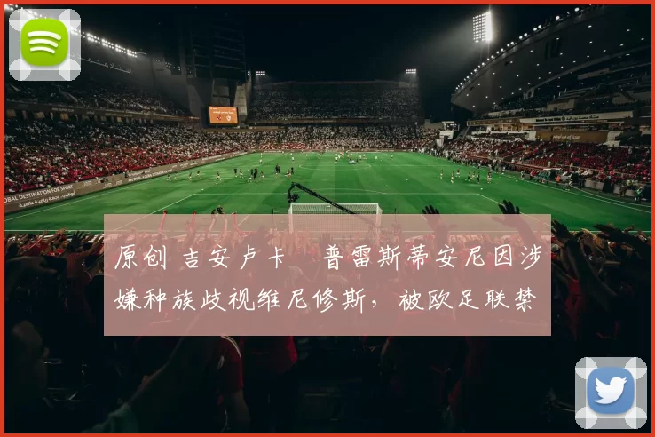 原创 吉安卢卡・普雷斯蒂安尼因涉嫌种族歧视维尼修斯,被欧足联禁赛