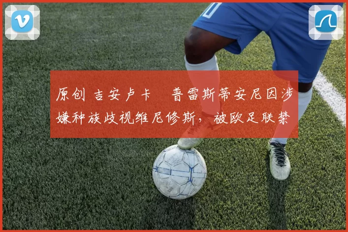 原创 吉安卢卡・普雷斯蒂安尼因涉嫌种族歧视维尼修斯，被欧足联禁赛