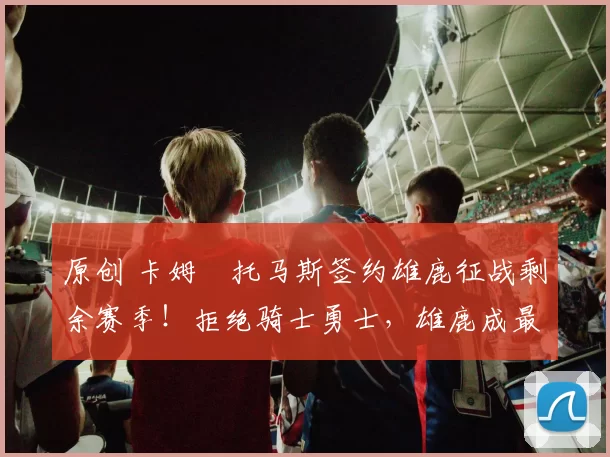 原创 卡姆・托马斯签约雄鹿征战剩余赛季!拒绝骑士勇士,雄鹿成最优选