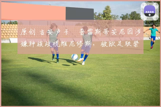 原创 吉安卢卡・普雷斯蒂安尼因涉嫌种族歧视维尼修斯，被欧足联禁赛