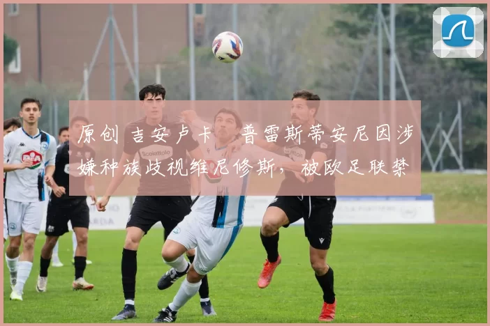 原创 吉安卢卡・普雷斯蒂安尼因涉嫌种族歧视维尼修斯，被欧足联禁赛