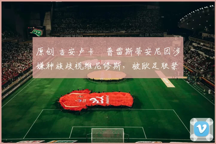 原创 吉安卢卡・普雷斯蒂安尼因涉嫌种族歧视维尼修斯,被欧足联禁赛