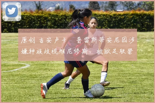 原创 吉安卢卡・普雷斯蒂安尼因涉嫌种族歧视维尼修斯，被欧足联禁赛