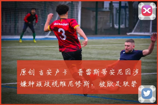 原创 吉安卢卡・普雷斯蒂安尼因涉嫌种族歧视维尼修斯,被欧足联禁赛