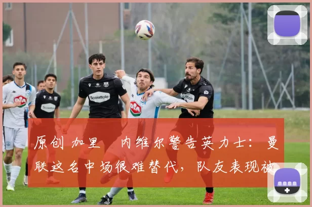 原创 加里・内维尔警告英力士：曼联这名中场很难替代，队友表现被赞 “离谱”