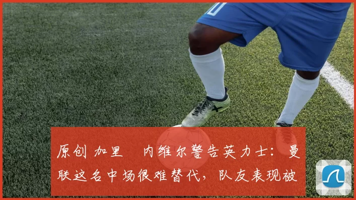 原创 加里・内维尔警告英力士:曼联这名中场很难替代,队友表现被赞 “离谱”