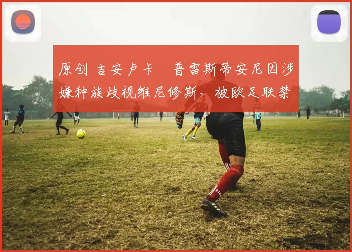 原创 吉安卢卡・普雷斯蒂安尼因涉嫌种族歧视维尼修斯，被欧足联禁赛