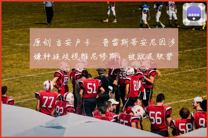 原创 吉安卢卡・普雷斯蒂安尼因涉嫌种族歧视维尼修斯，被欧足联禁赛