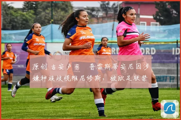 原创 吉安卢卡・普雷斯蒂安尼因涉嫌种族歧视维尼修斯，被欧足联禁赛