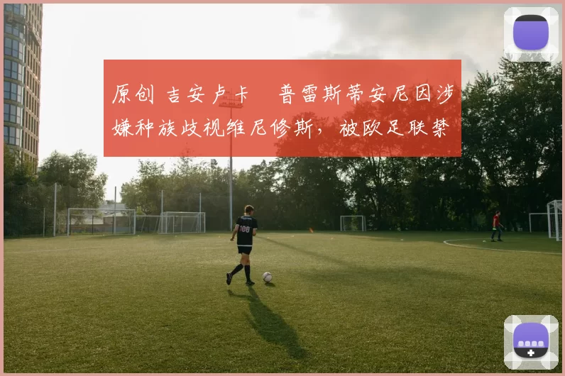 原创 吉安卢卡・普雷斯蒂安尼因涉嫌种族歧视维尼修斯，被欧足联禁赛