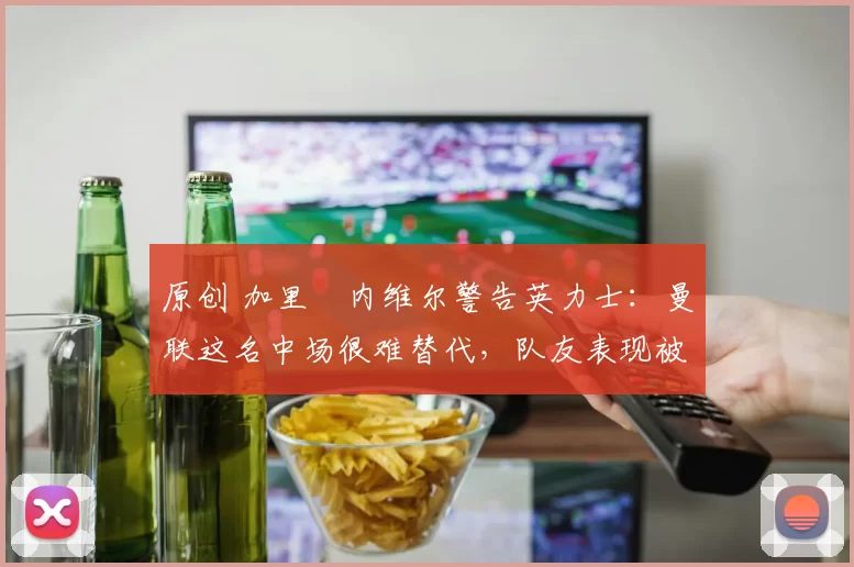 原创 加里・内维尔警告英力士：曼联这名中场很难替代，队友表现被赞 “离谱”