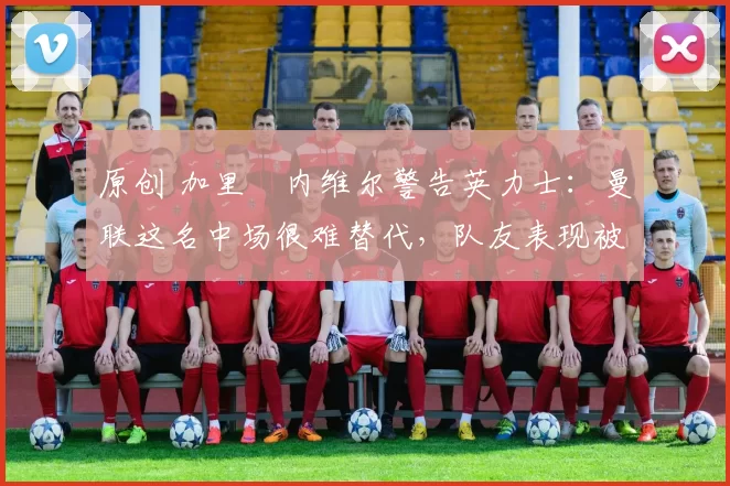 原创 加里・内维尔警告英力士:曼联这名中场很难替代,队友表现被赞 “离谱”