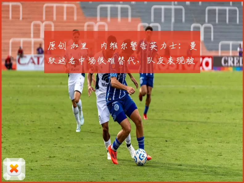 原创 加里・内维尔警告英力士：曼联这名中场很难替代，队友表现被赞 “离谱”