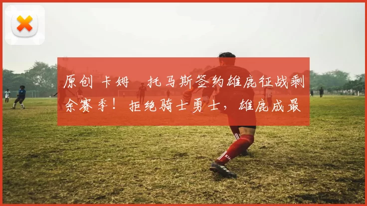 原创 卡姆・托马斯签约雄鹿征战剩余赛季!拒绝骑士勇士,雄鹿成最优选