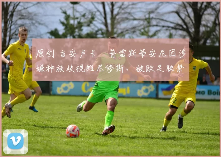 原创 吉安卢卡・普雷斯蒂安尼因涉嫌种族歧视维尼修斯,被欧足联禁赛