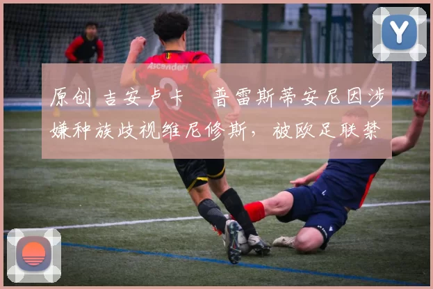 原创 吉安卢卡・普雷斯蒂安尼因涉嫌种族歧视维尼修斯,被欧足联禁赛