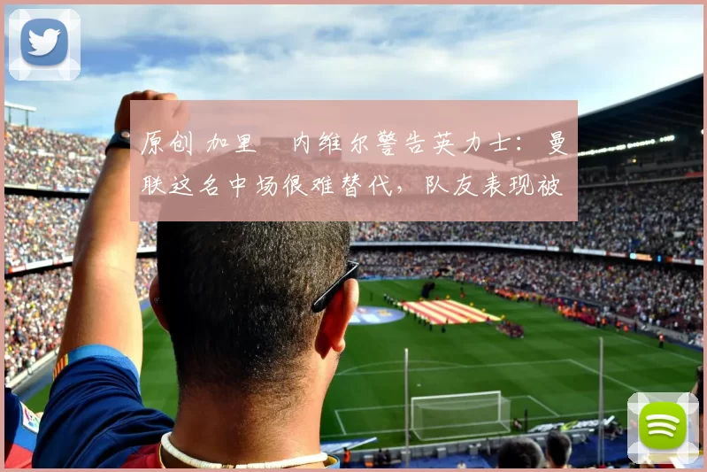 原创 加里・内维尔警告英力士：曼联这名中场很难替代，队友表现被赞 “离谱”