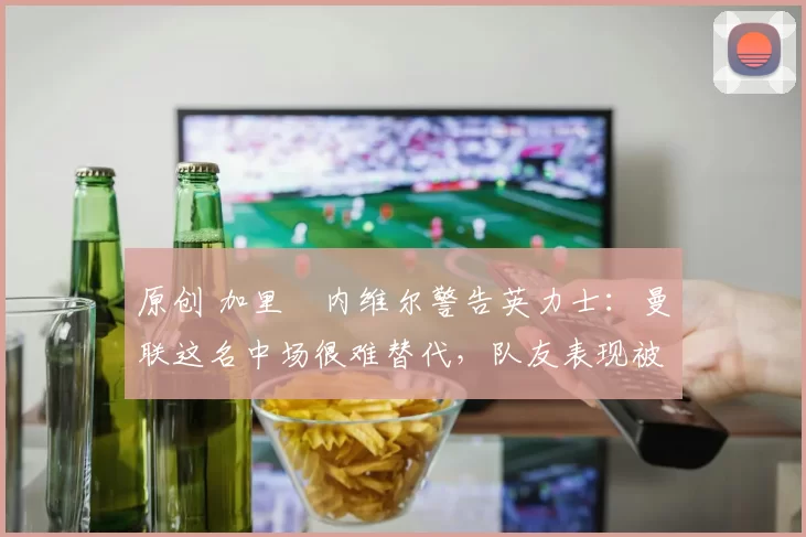 原创 加里・内维尔警告英力士：曼联这名中场很难替代，队友表现被赞 “离谱”