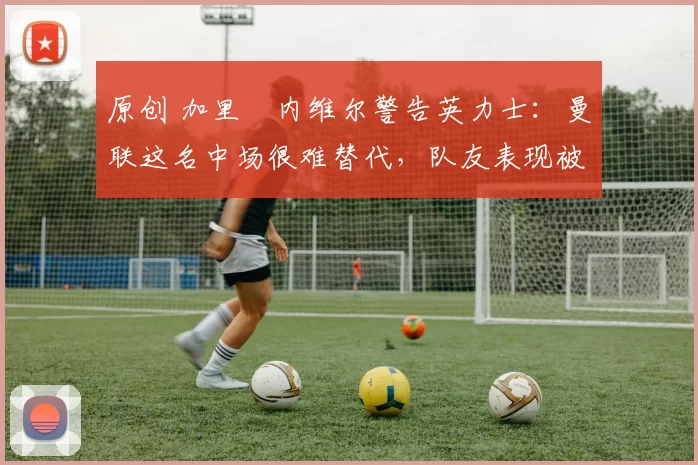 原创 加里・内维尔警告英力士:曼联这名中场很难替代,队友表现被赞 “离谱”