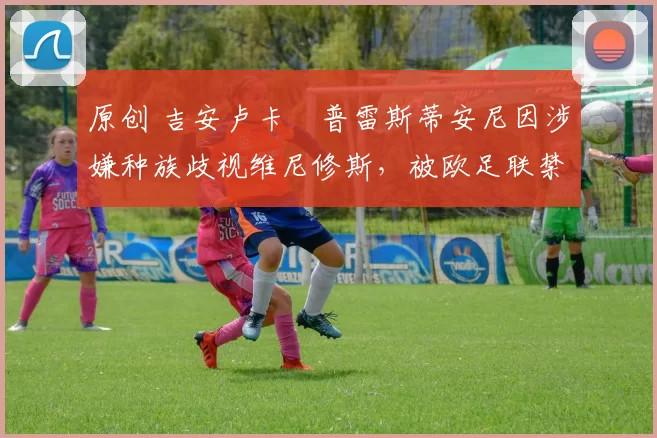 原创 吉安卢卡・普雷斯蒂安尼因涉嫌种族歧视维尼修斯，被欧足联禁赛