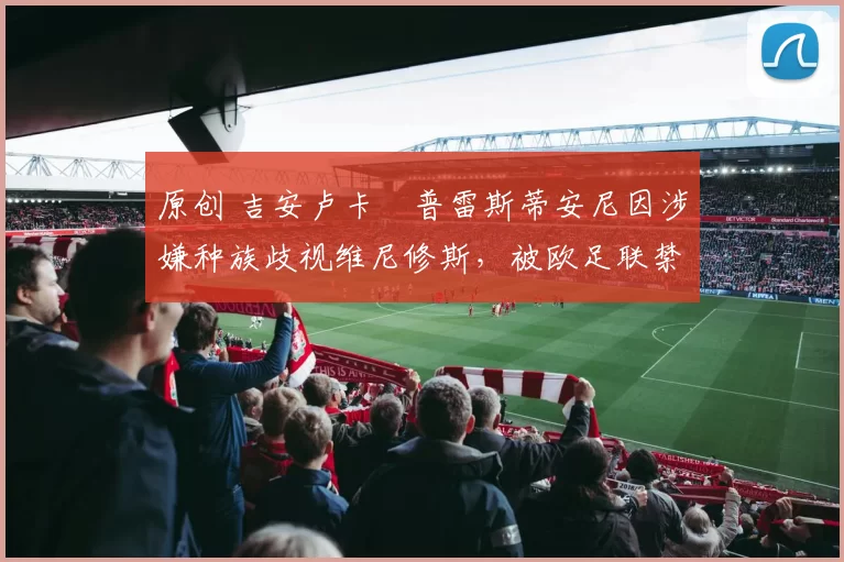 原创 吉安卢卡・普雷斯蒂安尼因涉嫌种族歧视维尼修斯，被欧足联禁赛