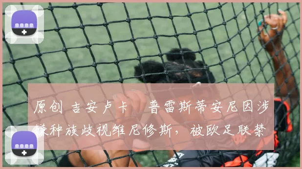 原创 吉安卢卡・普雷斯蒂安尼因涉嫌种族歧视维尼修斯,被欧足联禁赛