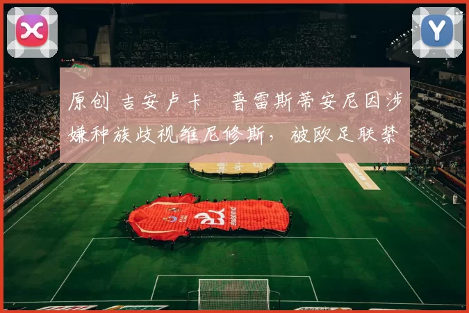 原创 吉安卢卡・普雷斯蒂安尼因涉嫌种族歧视维尼修斯，被欧足联禁赛