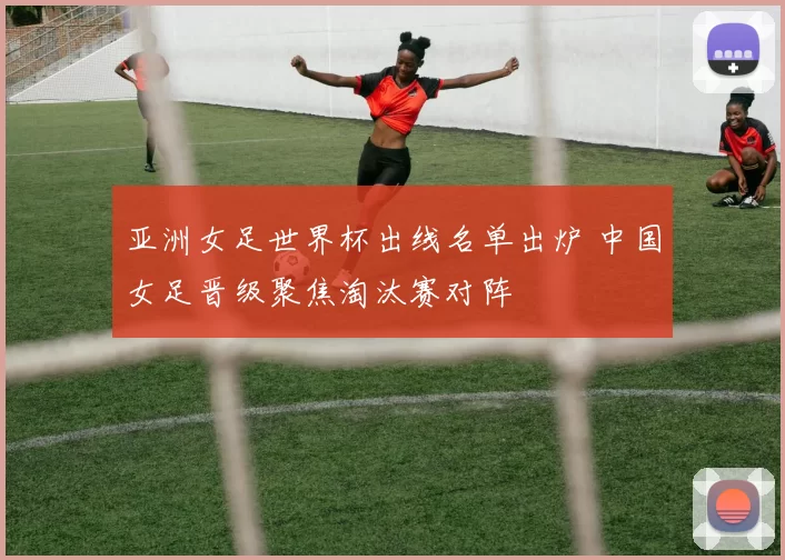 亚洲女足世界杯出线名单出炉 中国女足晋级聚焦淘汰赛对阵