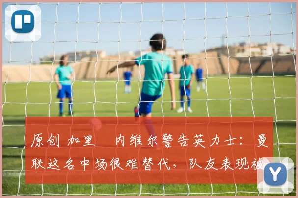 原创 加里・内维尔警告英力士：曼联这名中场很难替代，队友表现被赞 “离谱”
