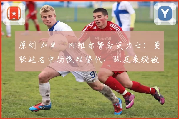 原创 加里・内维尔警告英力士：曼联这名中场很难替代，队友表现被赞 “离谱”
