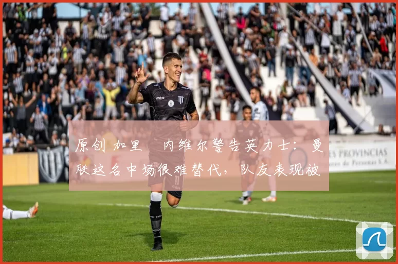 原创 加里・内维尔警告英力士：曼联这名中场很难替代，队友表现被赞 “离谱”