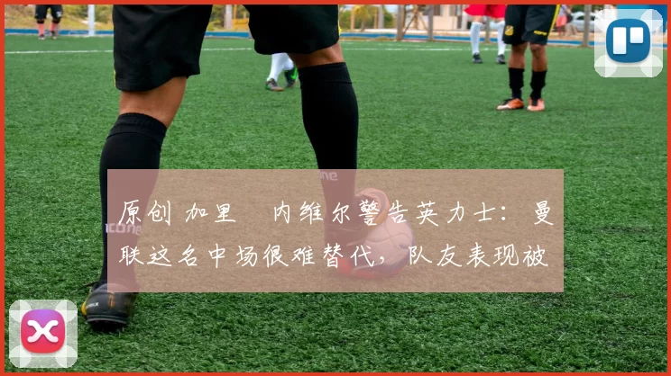 原创 加里・内维尔警告英力士：曼联这名中场很难替代，队友表现被赞 “离谱”