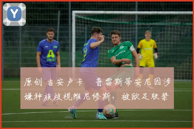 原创 吉安卢卡・普雷斯蒂安尼因涉嫌种族歧视维尼修斯，被欧足联禁赛